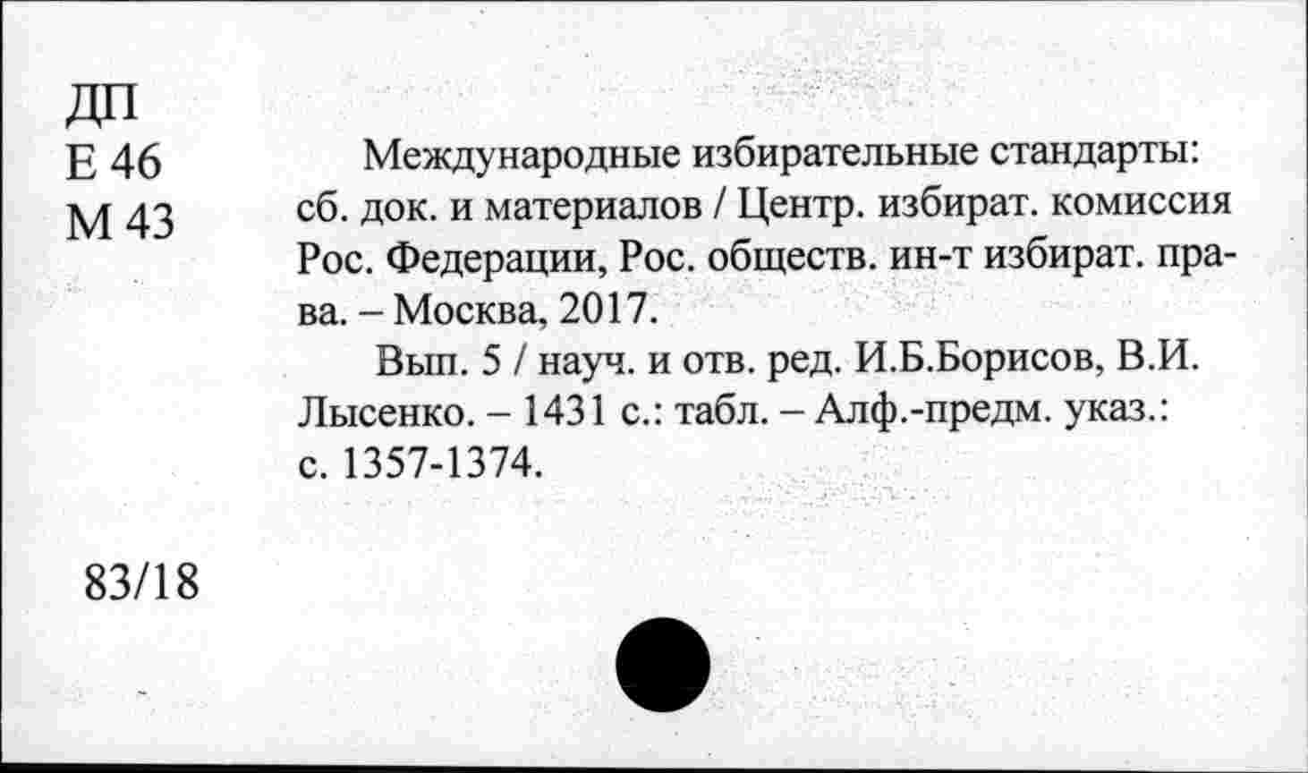 ﻿Е 46
М43
Международные избирательные стандарты: сб. док. и материалов / Центр, избират. комиссия Рос. Федерации, Рос. обществ, ин-т избират. права. - Москва, 2017.
Вып. 5 / науч, и отв. ред. И.Б.Борисов, В.И. Лысенко. - 1431 с.: табл. - Алф.-предм. указ.: с. 1357-1374.
83/18